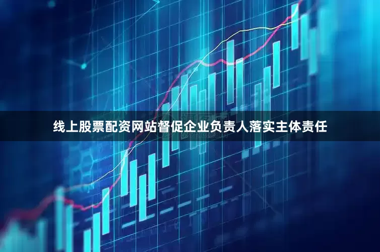 线上股票配资网站督促企业负责人落实主体责任