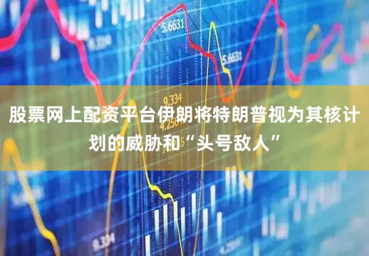 股票网上配资平台伊朗将特朗普视为其核计划的威胁和“头号敌人”