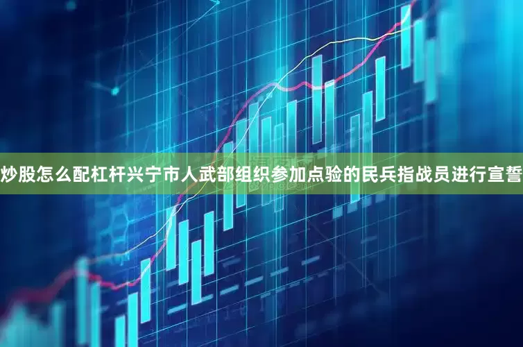 炒股怎么配杠杆兴宁市人武部组织参加点验的民兵指战员进行宣誓