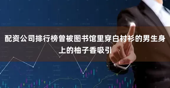 配资公司排行榜曾被图书馆里穿白衬衫的男生身上的柚子香吸引