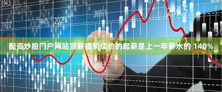 配资炒股门户网站顶薪提前续约的起薪是上一年薪水的 140%
