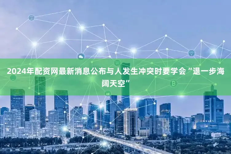 2024年配资网最新消息公布与人发生冲突时要学会“退一步海阔天空”