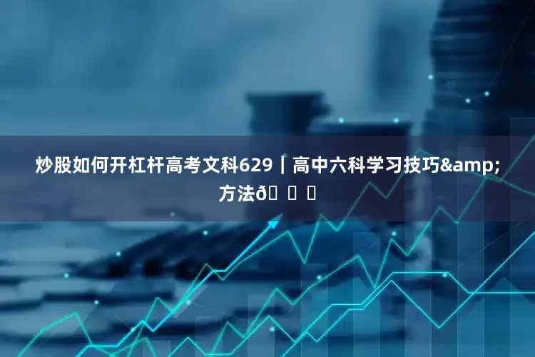 炒股如何开杠杆高考文科629｜高中六科学习技巧&方法📚